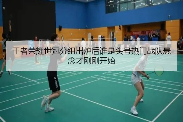 王者荣耀世冠分组出炉后谁是头号热门战队悬念才刚刚开始