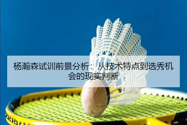 杨瀚森试训前景分析：从技术特点到选秀机会的现实判断